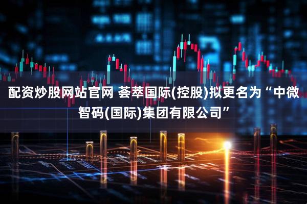 配资炒股网站官网 荟萃国际(控股)拟更名为“中微智码(国际)集团有限公司”