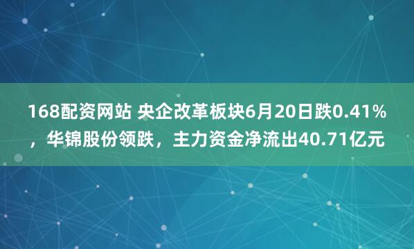 168配资网站 央企改革板块6月20日跌0.41%，华锦股份领跌，主力资金净流出40.71亿元