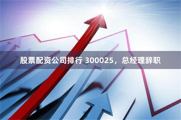 股票配资公司排行 300025，总经理辞职