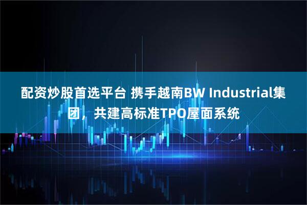 配资炒股首选平台 携手越南BW Industrial集团，共建高标准TPO屋面系统