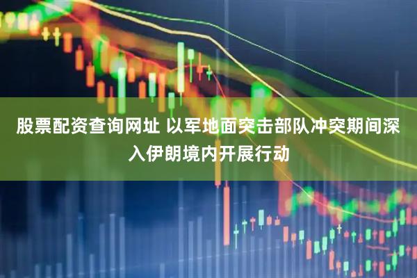 股票配资查询网址 以军地面突击部队冲突期间深入伊朗境内开展行动