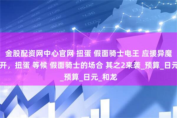 金股配资网中心官网 扭蛋 假面骑士电王 应援异魔神2公开，扭蛋 等候 假面骑士的场合 其之2来袭_预算_日元_和龙