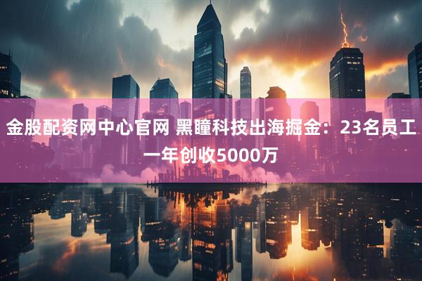 金股配资网中心官网 黑瞳科技出海掘金：23名员工一年创收5000万