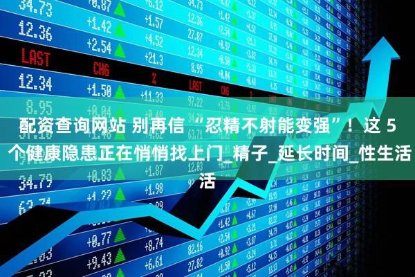 配资查询网站 别再信 “忍精不射能变强”！这 5 个健康隐患正在悄悄找上门_精子_延长时间_性生活