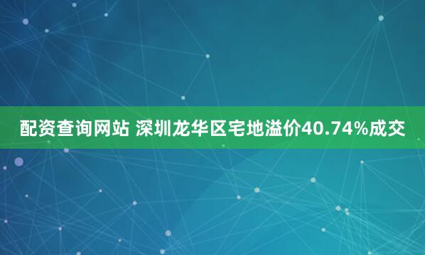 配资查询网站 深圳龙华区宅地溢价40.74%成交