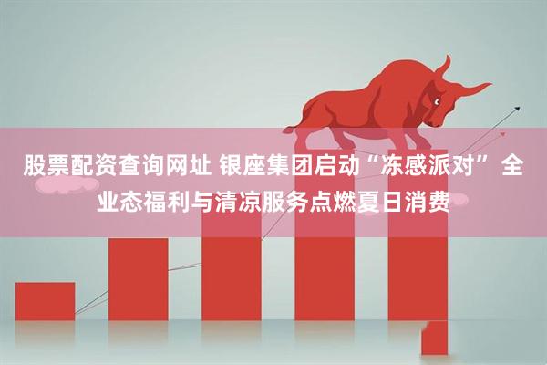 股票配资查询网址 银座集团启动“冻感派对” 全业态福利与清凉服务点燃夏日消费