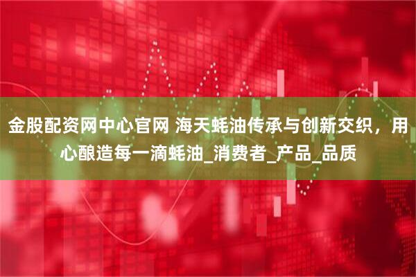 金股配资网中心官网 海天蚝油传承与创新交织，用心酿造每一滴蚝油_消费者_产品_品质