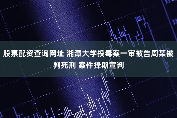 股票配资查询网址 湘潭大学投毒案一审被告周某被判死刑 案件择期宣判