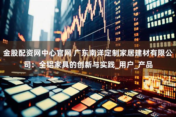 金股配资网中心官网 广东南洋定制家居建材有限公司：全铝家具的创新与实践_用户_产品