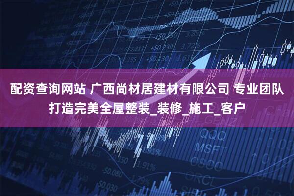 配资查询网站 广西尚材居建材有限公司 专业团队打造完美全屋整装_装修_施工_客户