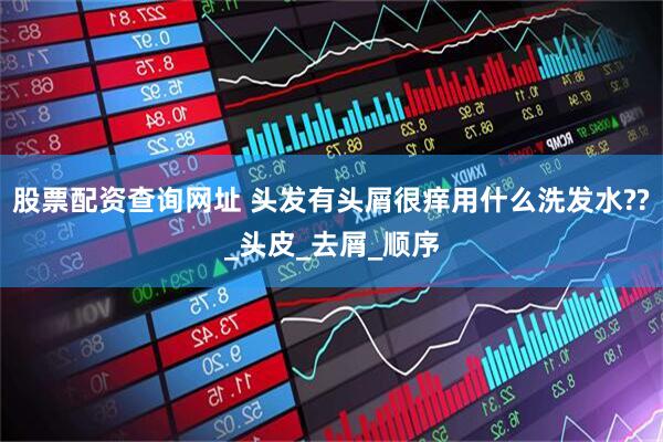 股票配资查询网址 头发有头屑很痒用什么洗发水??_头皮_去屑_顺序