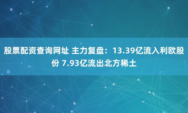股票配资查询网址 主力复盘：13.39亿流入利欧股份 7.93亿流出北方稀土