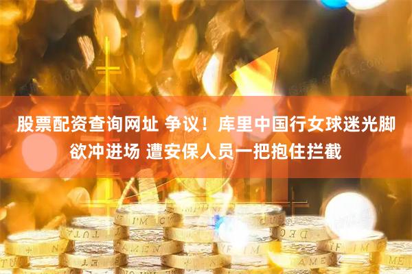 股票配资查询网址 争议！库里中国行女球迷光脚欲冲进场 遭安保人员一把抱住拦截
