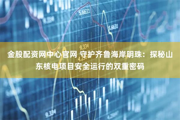 金股配资网中心官网 守护齐鲁海岸明珠：探秘山东核电项目安全运行的双重密码