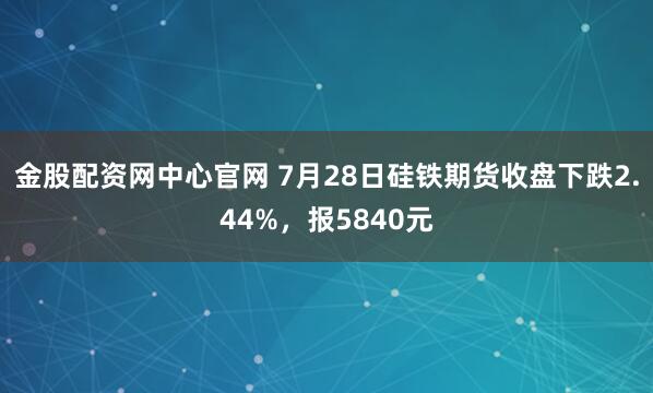 金股配资网中心官网 7月28日硅铁期货收盘下跌2.44%，报5840元