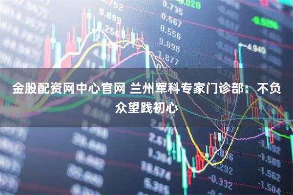金股配资网中心官网 兰州军科专家门诊部：不负众望践初心
