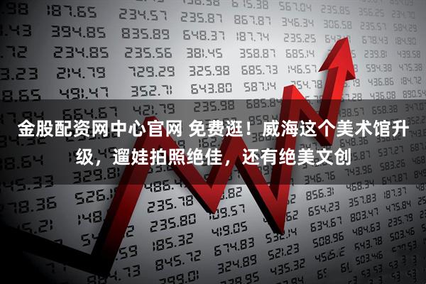金股配资网中心官网 免费逛！威海这个美术馆升级，遛娃拍照绝佳，还有绝美文创