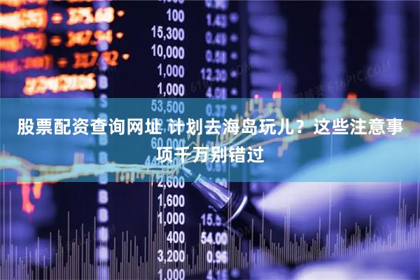 股票配资查询网址 计划去海岛玩儿？这些注意事项千万别错过