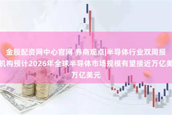 金股配资网中心官网 券商观点|半导体行业双周报：机构预计2026年全球半导体市场规模有望接近万亿美元