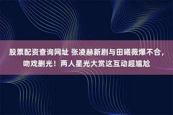 股票配资查询网址 张凌赫新剧与田曦薇爆不合，吻戏删光！两人星光大赏这互动超尴尬