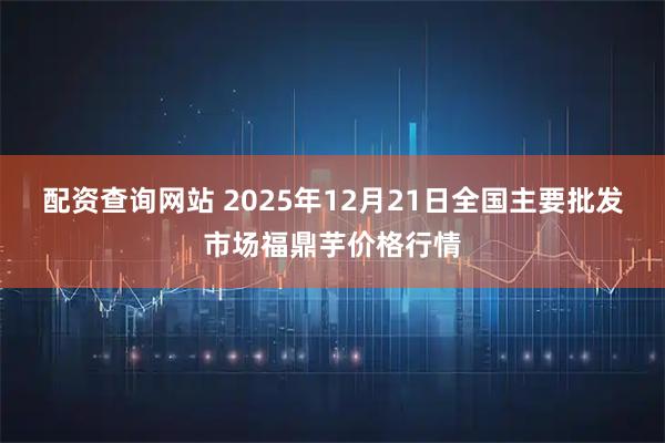 配资查询网站 2025年12月21日全国主要批发市场福鼎芋价格行情