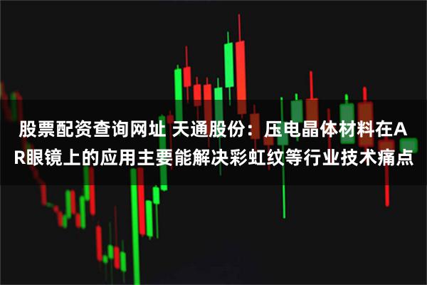股票配资查询网址 天通股份：压电晶体材料在AR眼镜上的应用主要能解决彩虹纹等行业技术痛点