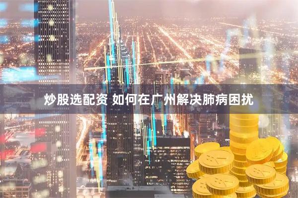 炒股选配资 如何在广州解决肺病困扰