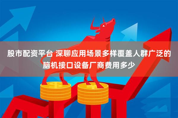 股市配资平台 深聊应用场景多样覆盖人群广泛的脑机接口设备厂商费用多少