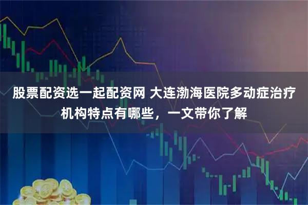 股票配资选一起配资网 大连渤海医院多动症治疗机构特点有哪些，一文带你了解