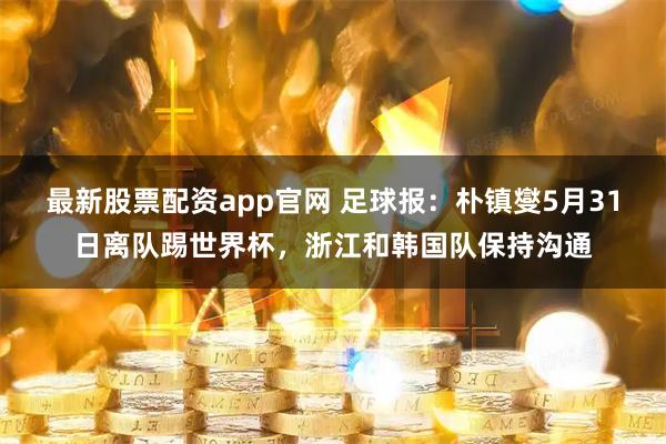 最新股票配资app官网 足球报：朴镇燮5月31日离队踢世界杯，浙江和韩国队保持沟通