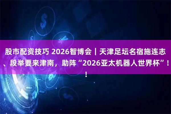 股市配资技巧 2026智博会｜天津足坛名宿施连志、段举要来津南，助阵“2026亚太机器人世界杯”！
