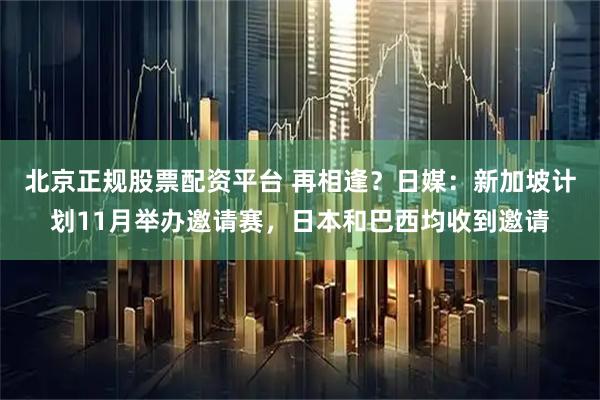 北京正规股票配资平台 再相逢？日媒：新加坡计划11月举办邀请赛，日本和巴西均收到邀请
