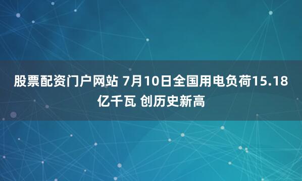 股票配资门户网站 7月10日全国用电负荷15.18亿千瓦 创历史新高