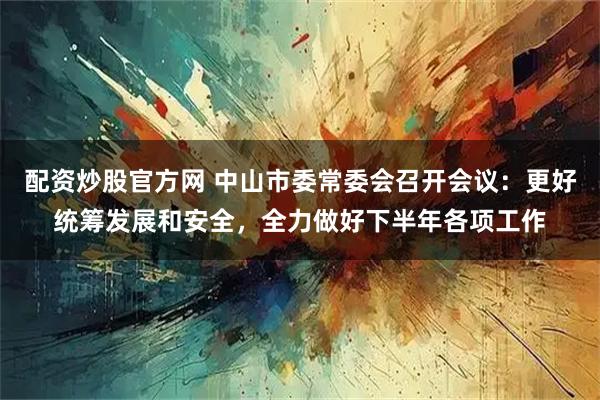 配资炒股官方网 中山市委常委会召开会议：更好统筹发展和安全，全力做好下半年各项工作